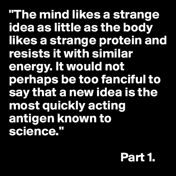 "The mind likes a strange idea as little as the body likes a strange protein and resists it with similar energy. It would not perhaps be too fanciful to say that a new idea is the most quickly acting antigen known to science."

                                           Part 1.
