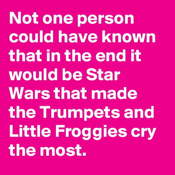 Not one person could have known that in the end it would be Star Wars that made the Trumpets and Little Froggies cry the most.