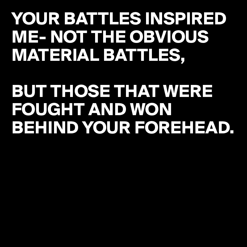 YOUR BATTLES INSPIRED ME- NOT THE OBVIOUS MATERIAL BATTLES,

BUT THOSE THAT WERE FOUGHT AND WON BEHIND YOUR FOREHEAD.



                                