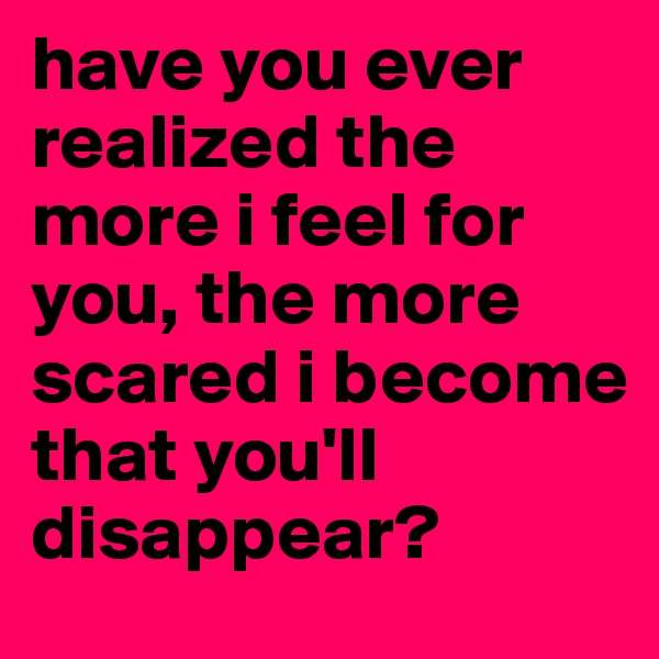 have you ever realized the more i feel for you, the more scared i become that you'll disappear?