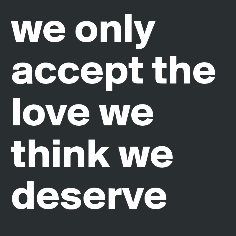 we only accept the love we think we deserve