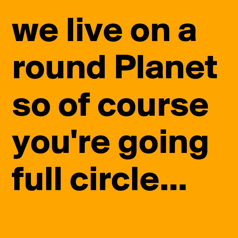 we live on a round Planet so of course you're going full circle...