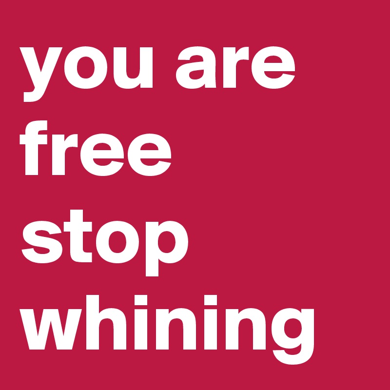 you are free stop whining