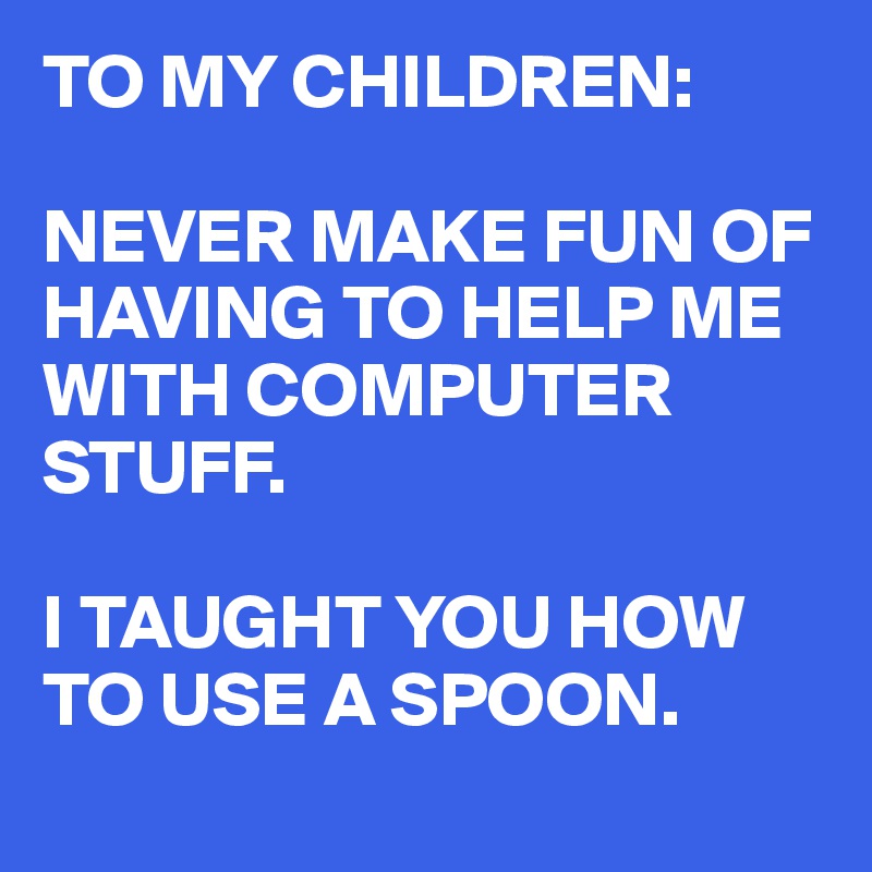 TO MY CHILDREN:

NEVER MAKE FUN OF HAVING TO HELP ME WITH COMPUTER STUFF.

I TAUGHT YOU HOW TO USE A SPOON.
