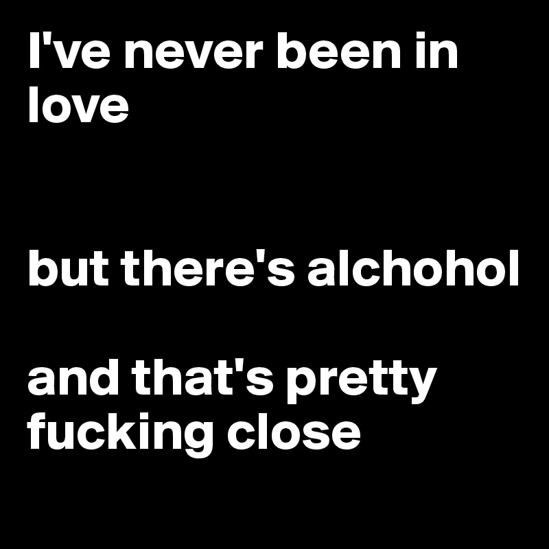 I've never been in love


but there's alchohol

and that's pretty fucking close