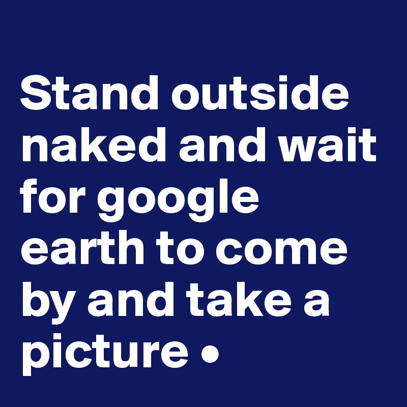 
Stand outside naked and wait for google earth to come by and take a picture •