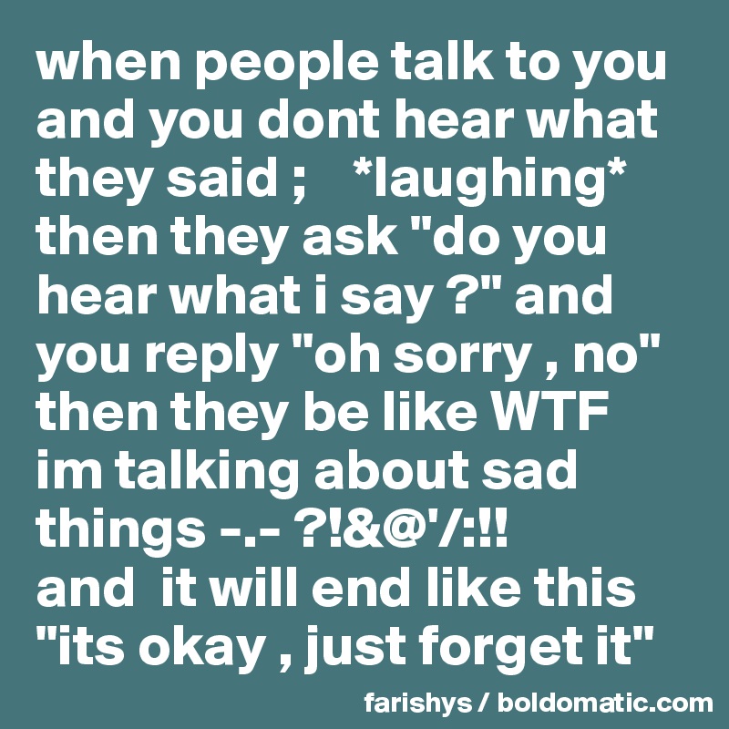 when people talk to you and you dont hear what they said ;    *laughing*
then they ask "do you hear what i say ?" and you reply "oh sorry , no"
then they be like WTF 
im talking about sad things -.- ?!&@'/:!! 
and  it will end like this "its okay , just forget it" 