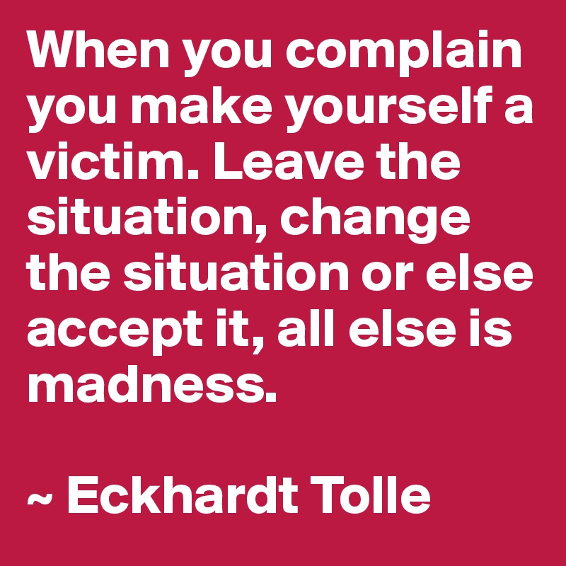 When you complain you make yourself a victim. Leave the situation, change the situation or else accept it, all else is madness.

~ Eckhardt Tolle
