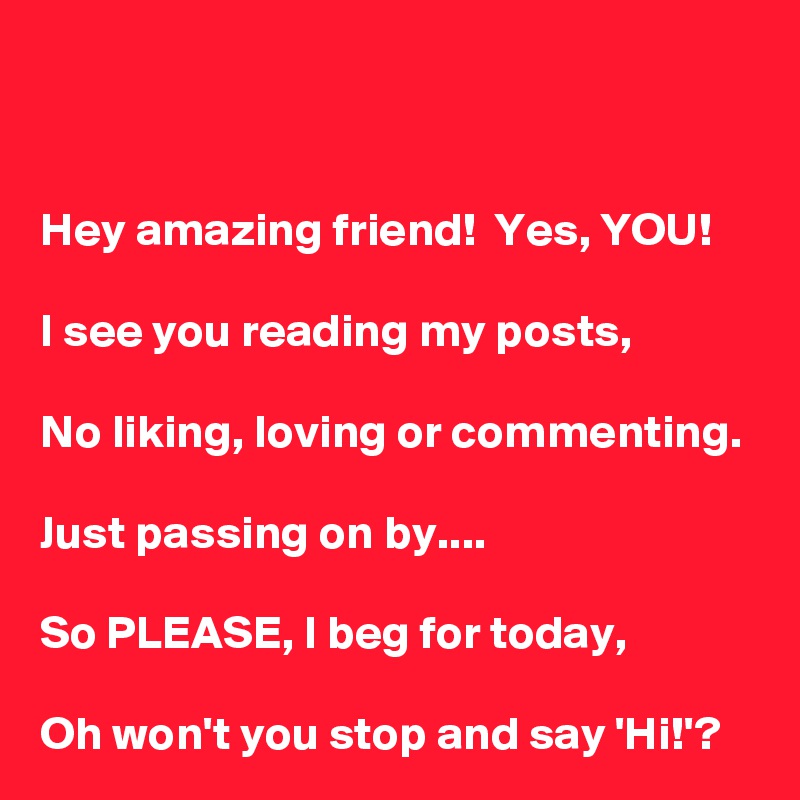 


Hey amazing friend!  Yes, YOU!

I see you reading my posts,

No liking, loving or commenting.

Just passing on by....

So PLEASE, I beg for today,

Oh won't you stop and say 'Hi!'?