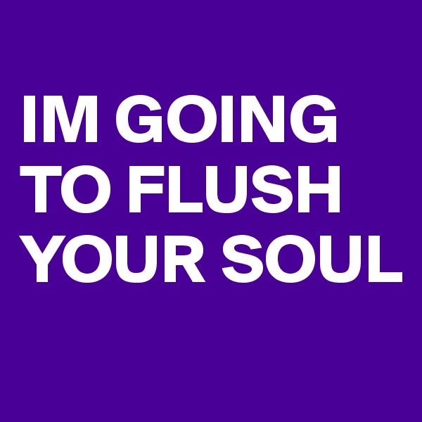 
IM GOING TO FLUSH YOUR SOUL
