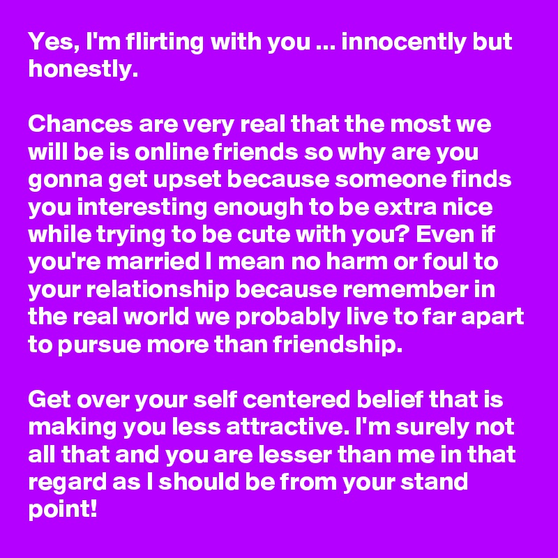 Yes, I'm flirting with you ... innocently but honestly. 

Chances are very real that the most we will be is online friends so why are you gonna get upset because someone finds you interesting enough to be extra nice while trying to be cute with you? Even if you're married I mean no harm or foul to your relationship because remember in the real world we probably live to far apart to pursue more than friendship. 

Get over your self centered belief that is making you less attractive. I'm surely not all that and you are lesser than me in that regard as I should be from your stand point! 