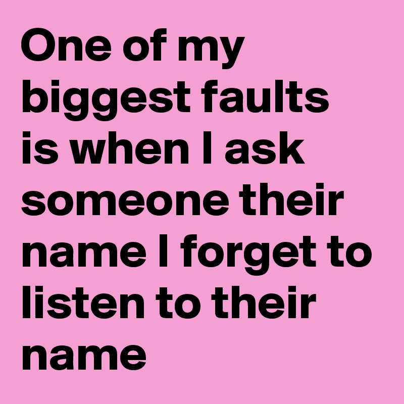 One of my biggest faults is when I ask someone their name I forget to listen to their name