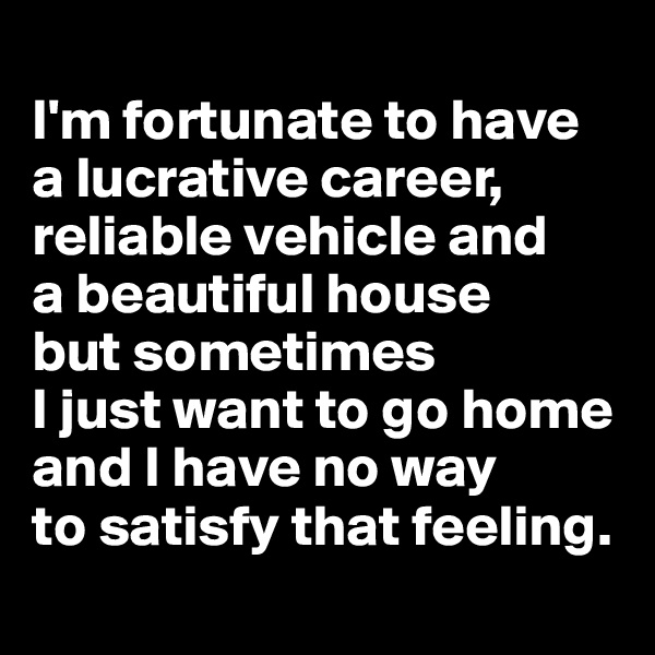 
I'm fortunate to have 
a lucrative career, reliable vehicle and 
a beautiful house 
but sometimes 
I just want to go home 
and I have no way 
to satisfy that feeling.
