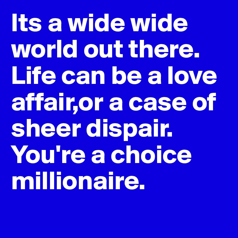 Its a wide wide world out there.
Life can be a love affair,or a case of sheer dispair.
You're a choice millionaire.
