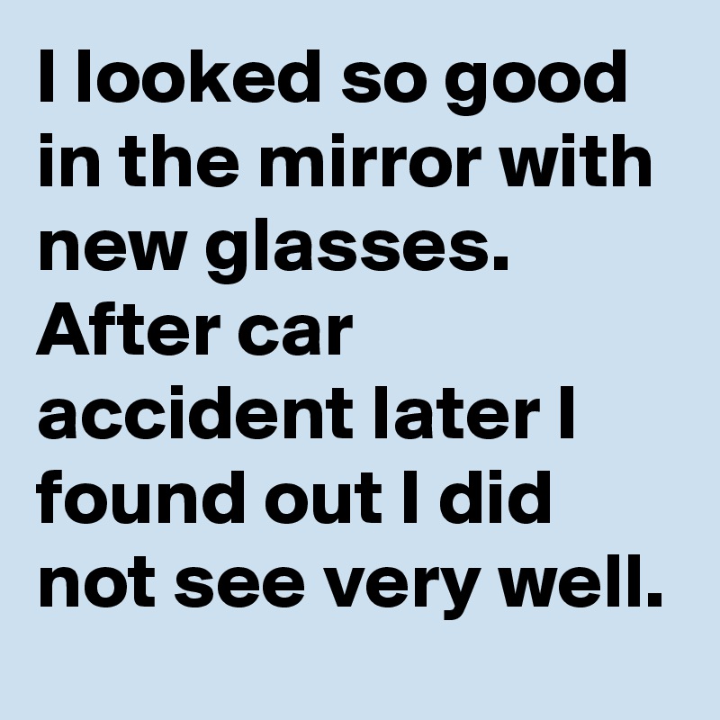 I looked so good in the mirror with new glasses. After car accident later I found out I did not see very well.