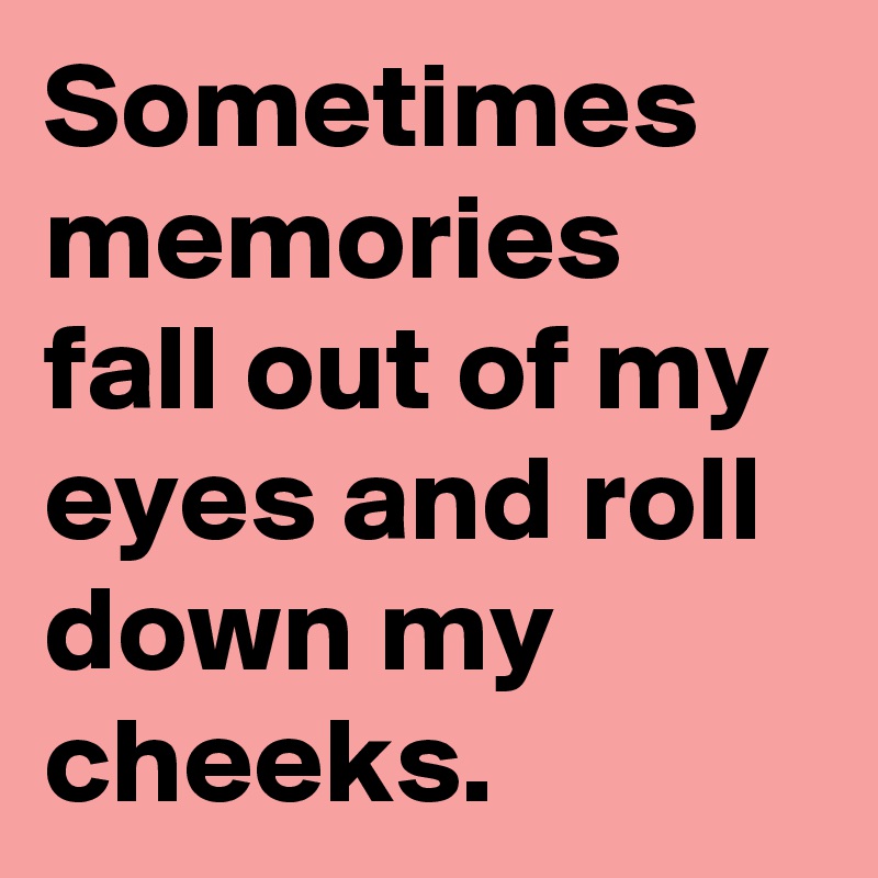 Sometimes memories fall out of my eyes and roll down my cheeks.