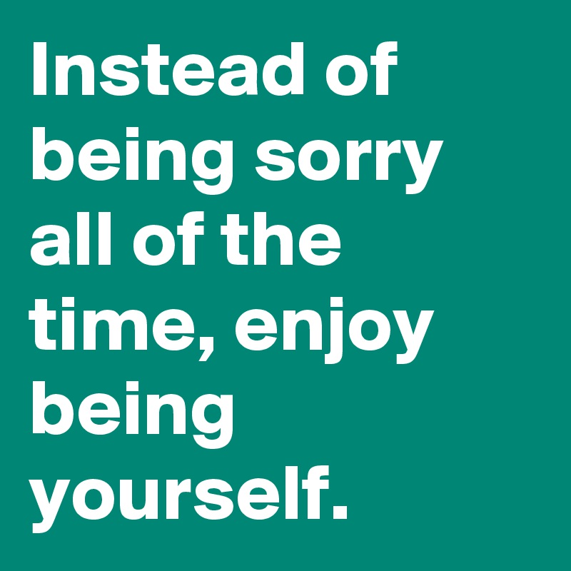 Instead of being sorry all of the time, enjoy being yourself.