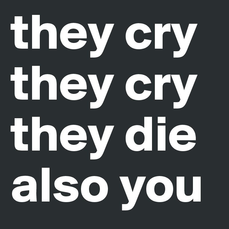 they cry
they cry
they die
also you