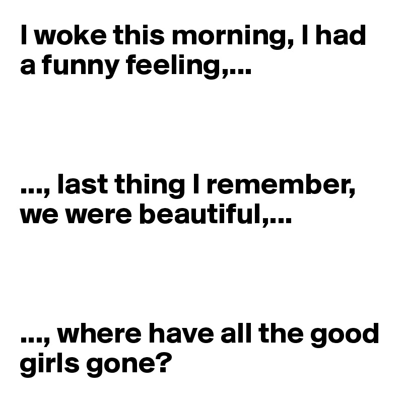 I woke this morning, I had a funny feeling,...



..., last thing I remember, we were beautiful,...



..., where have all the good girls gone?