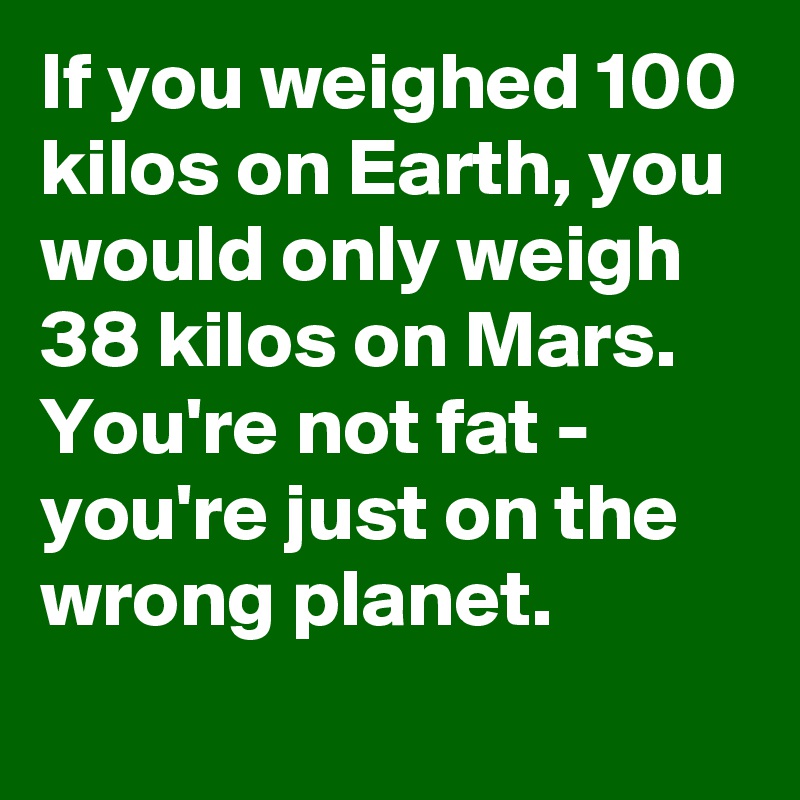 If you weighed 100 kilos on Earth, you would only weigh 38 kilos on Mars. You're not fat - you're just on the wrong planet.