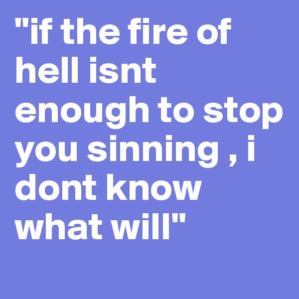 "if the fire of hell isnt enough to stop you sinning , i dont know what will"