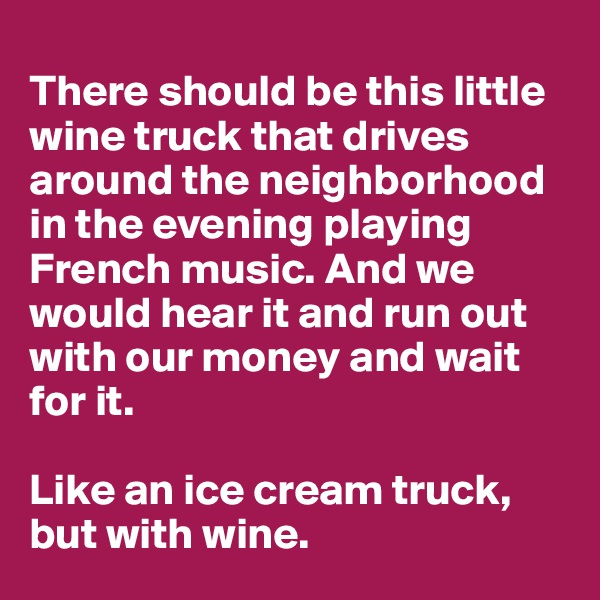
There should be this little wine truck that drives around the neighborhood in the evening playing French music. And we would hear it and run out with our money and wait for it.

Like an ice cream truck, but with wine.