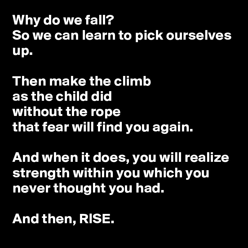 Why do we fall? 
So we can learn to pick ourselves up. 

Then make the climb
as the child did
without the rope
that fear will find you again.

And when it does, you will realize strength within you which you never thought you had. 

And then, RISE.