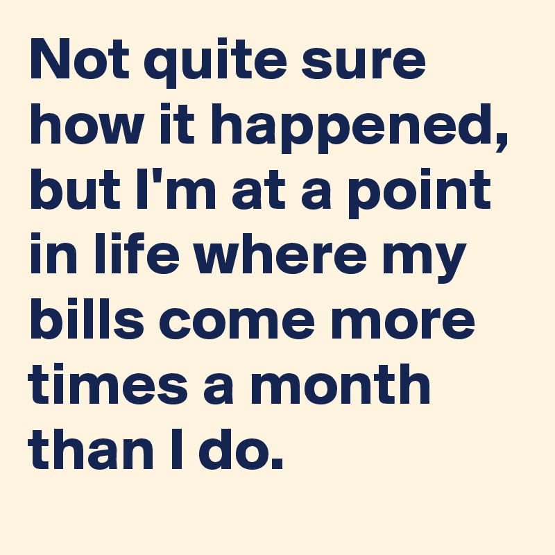 Not quite sure how it happened, but I'm at a point in life where my bills come more times a month than I do.