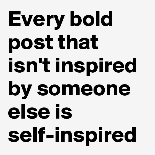 Every bold post that isn't inspired by someone else is self-inspired