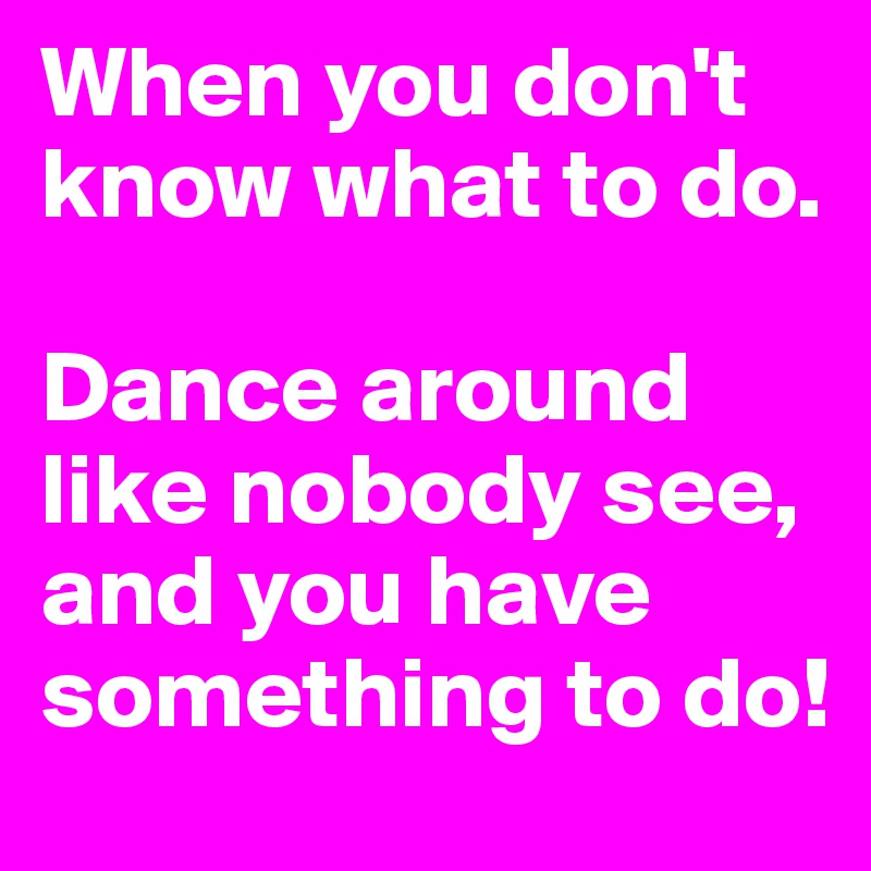 When you don't know what to do.

Dance around like nobody see,  and you have something to do!