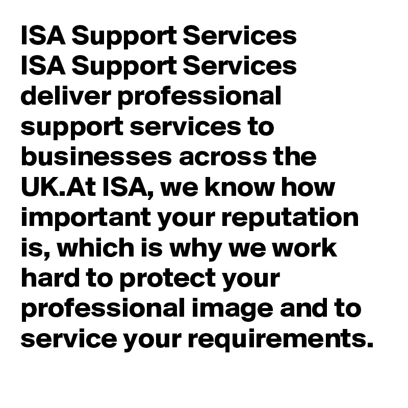 ISA Support Services
ISA Support Services deliver professional support services to businesses across the UK.At ISA, we know how important your reputation is, which is why we work hard to protect your professional image and to service your requirements.