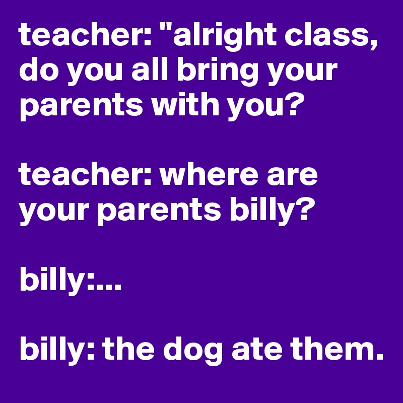teacher: "alright class, do you all bring your parents with you?

teacher: where are your parents billy?

billy:...
 
billy: the dog ate them.