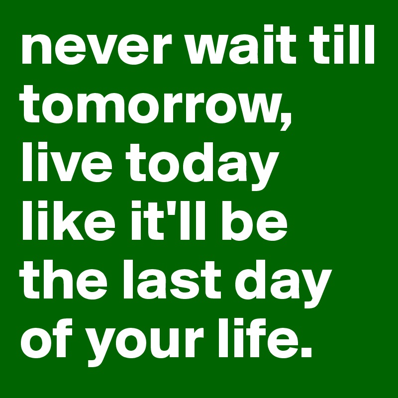 never wait till tomorrow, live today like it'll be the last day of your life.