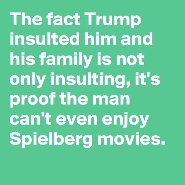 The fact Trump insulted him and his family is not only insulting, it's proof the man can't even enjoy Spielberg movies.