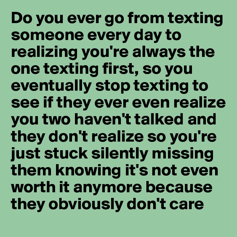 Do you ever go from texting someone every day to realizing you're always the one texting first, so you eventually stop texting to see if they ever even realize you two haven't talked and they don't realize so you're just stuck silently missing them knowing it's not even worth it anymore because they obviously don't care