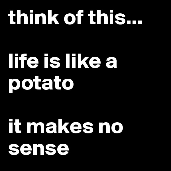 think of this... 

life is like a potato

it makes no sense