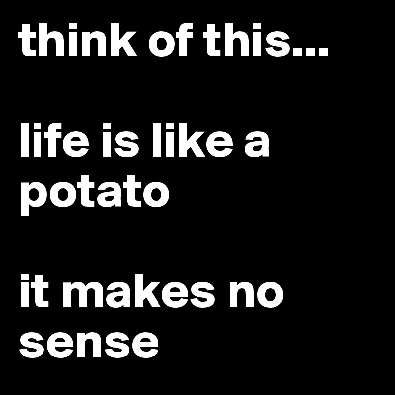 think of this... 

life is like a potato

it makes no sense