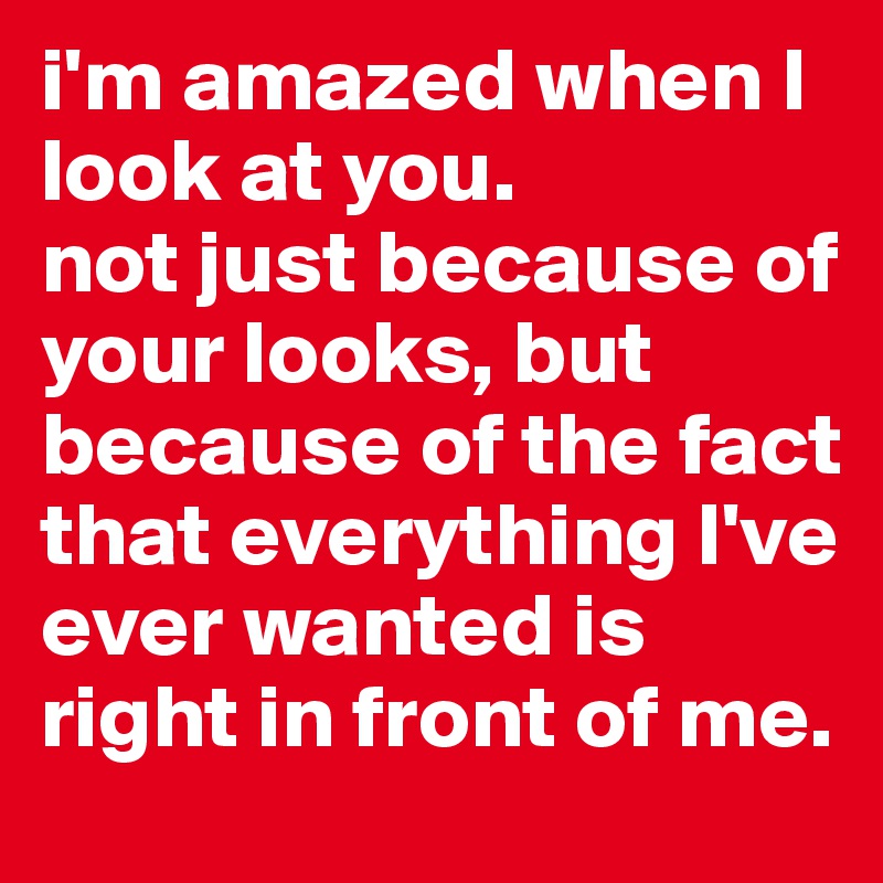 i'm amazed when I look at you.
not just because of your looks, but because of the fact that everything I've ever wanted is right in front of me.