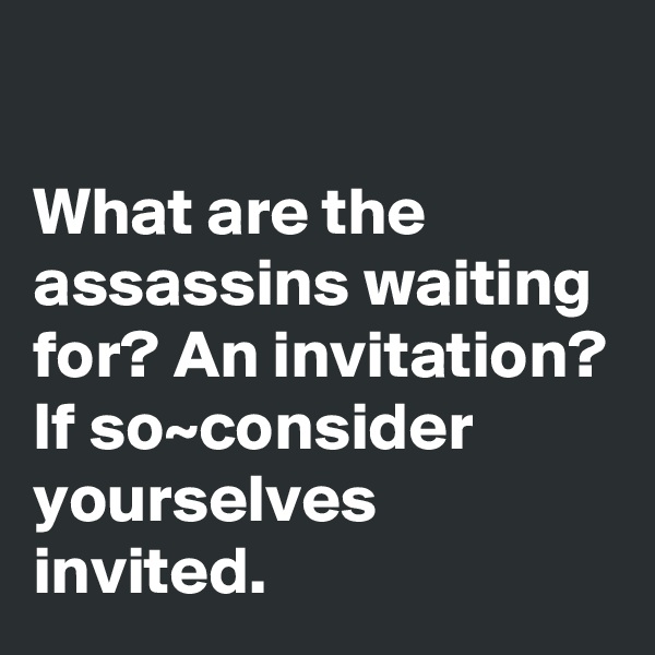 

What are the assassins waiting for? An invitation? If so~consider yourselves invited.