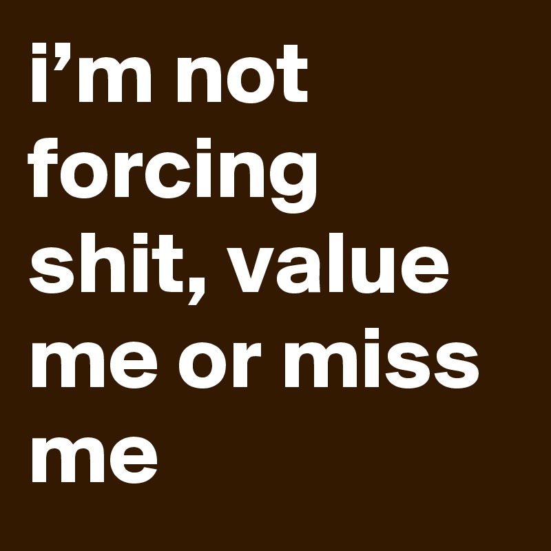 i’m not forcing shit, value me or miss me