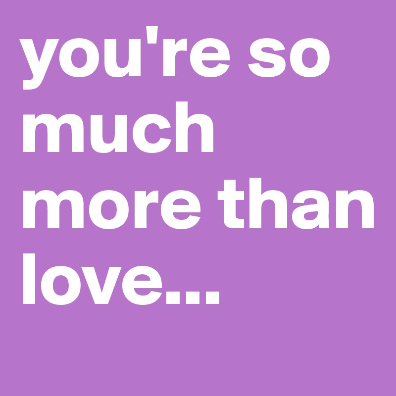 you're so much more than love...