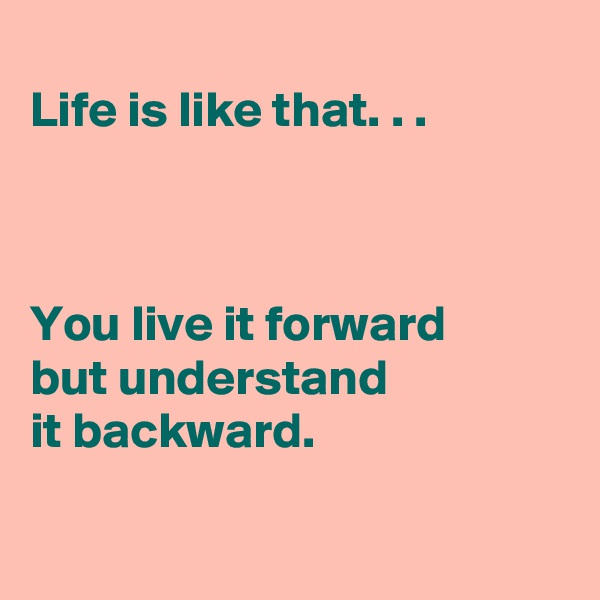 
Life is like that. . .

 

You live it forward 
but understand 
it backward. 

