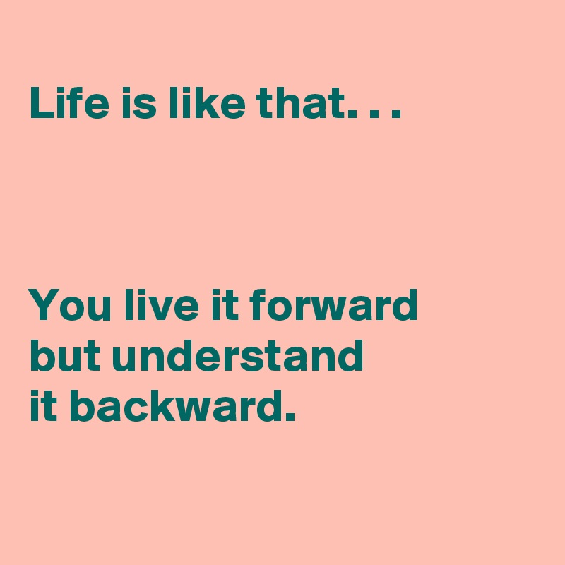 
Life is like that. . .

 

You live it forward 
but understand 
it backward. 

