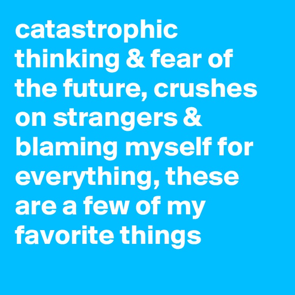 catastrophic thinking & fear of the future, crushes on strangers & blaming myself for everything, these are a few of my favorite things
