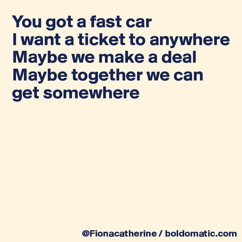You got a fast car
I want a ticket to anywhere
Maybe we make a deal
Maybe together we can
get somewhere






