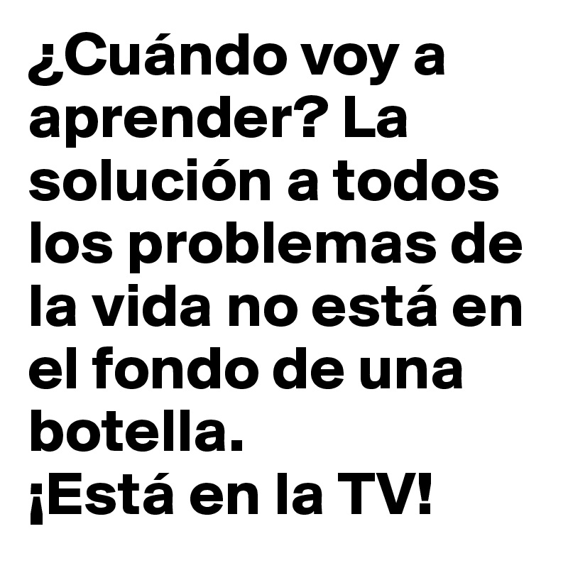 ¿Cuándo voy a aprender? La solución a todos los problemas de la vida no está en el fondo de una botella.
¡Está en la TV! 