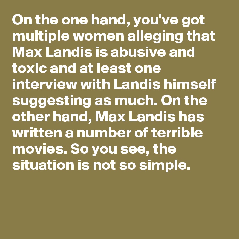 On the one hand, you've got multiple women alleging that Max Landis is abusive and toxic and at least one interview with Landis himself suggesting as much. On the other hand, Max Landis has written a number of terrible movies. So you see, the situation is not so simple.