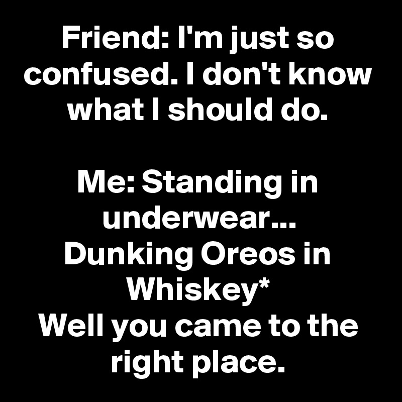 Friend: I'm just so confused. I don't know what I should do.

Me: Standing in underwear...
Dunking Oreos in Whiskey*
Well you came to the right place.