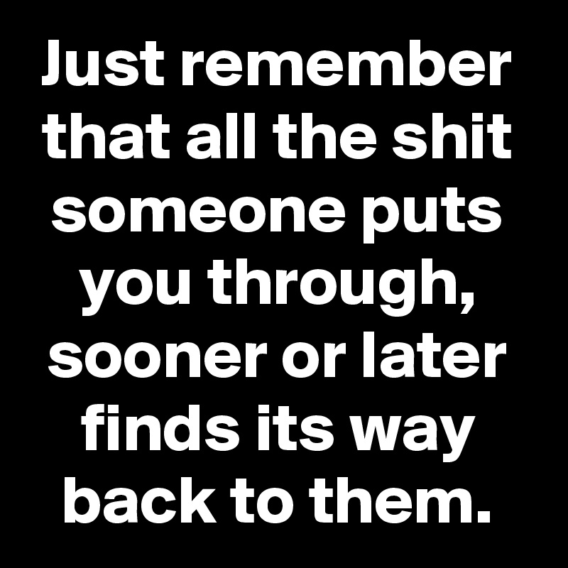 Just remember that all the shit someone puts you through, sooner or later finds its way back to them.