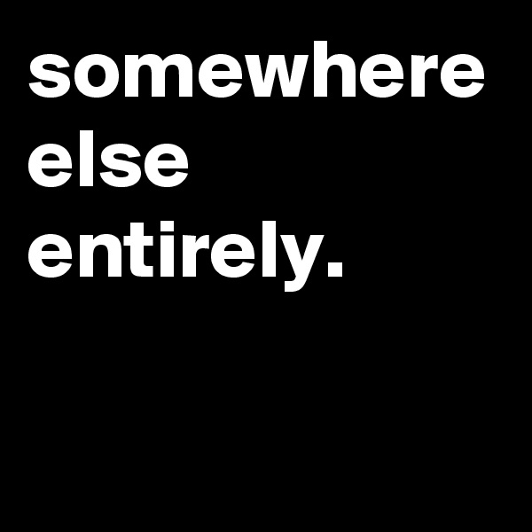 somewhere else entirely.